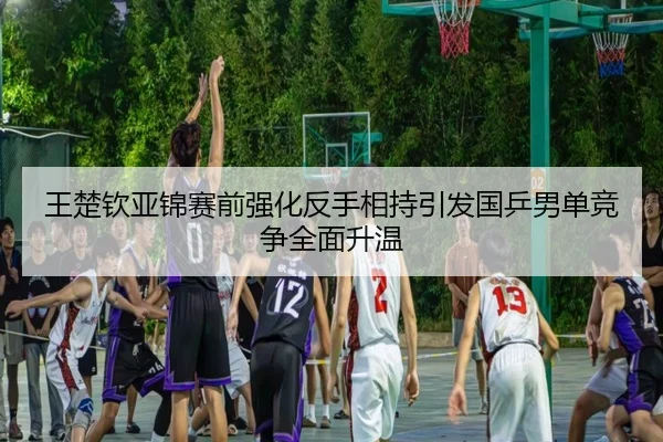 王楚钦亚锦赛前强化反手相持引发国乒男单竞争全面升温